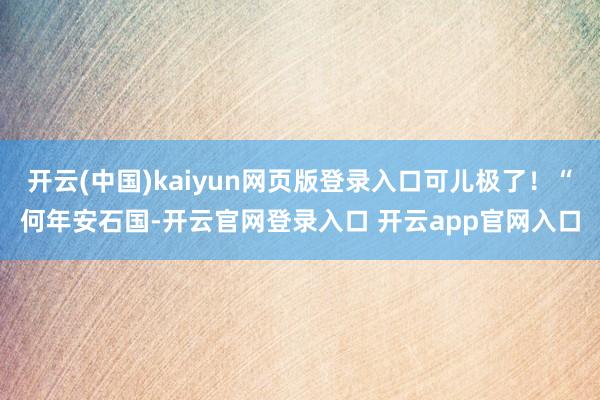 开云(中国)kaiyun网页版登录入口可儿极了！“何年安石国-开云官网登录入口 开云app官网入口