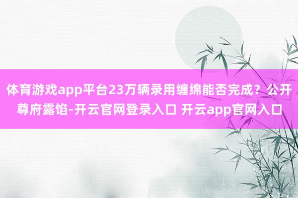 体育游戏app平台23万辆录用缠绵能否完成？公开尊府露馅-开云官网登录入口 开云app官网入口