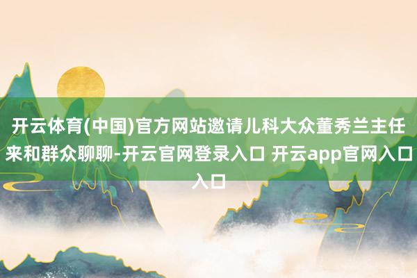 开云体育(中国)官方网站邀请儿科大众董秀兰主任来和群众聊聊-开云官网登录入口 开云app官网入口