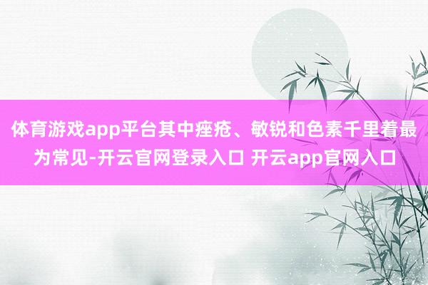 体育游戏app平台其中痤疮、敏锐和色素千里着最为常见-开云官网登录入口 开云app官网入口