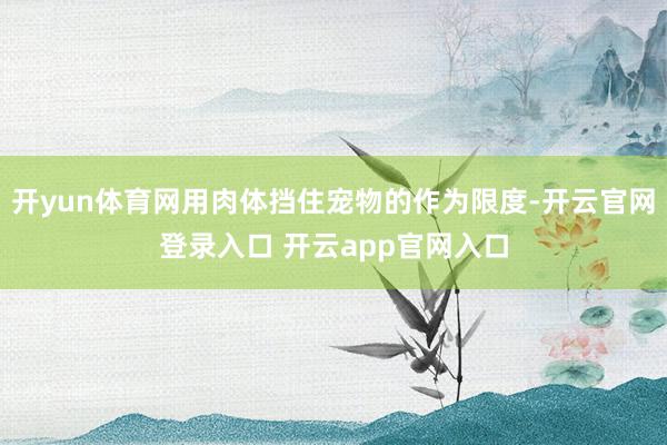 开yun体育网用肉体挡住宠物的作为限度-开云官网登录入口 开
