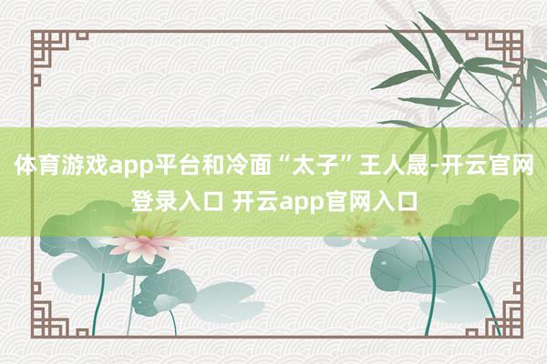 体育游戏app平台和冷面“太子”王人晟-开云官网登录入口 开