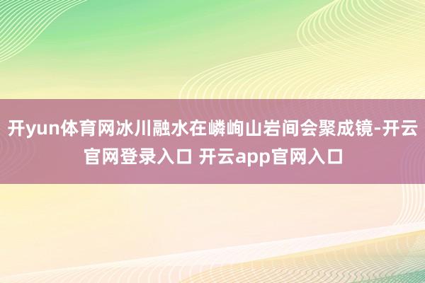 开yun体育网冰川融水在嶙峋山岩间会聚成镜-开云官网登录入口