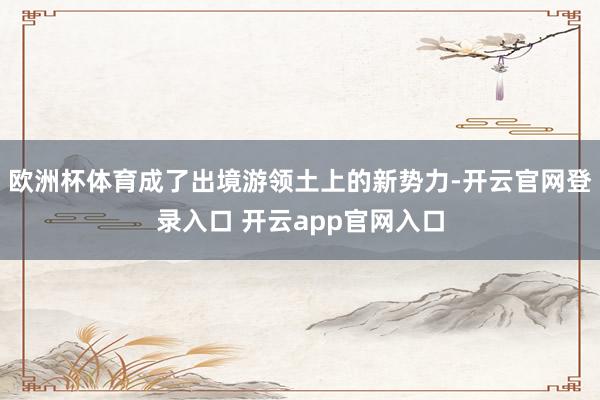 欧洲杯体育成了出境游领土上的新势力-开云官网登录入口 开云app官网入口 欧洲杯体育成了出境游领土上的新势力-开云官网登录入口 开云a