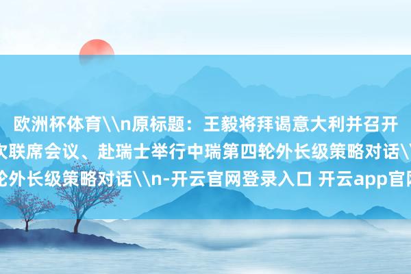 欧洲杯体育\n原标题:王毅将拜谒意大利并召开满意政府委员会第12次联席会议、赴瑞士举行中瑞第四轮外长级策略对话\n-开云官网登录入口 开云app官网入口
