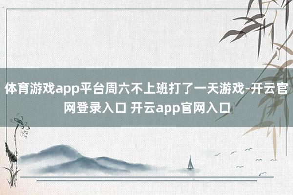 体育游戏app平台周六不上班打了一天游戏-开云官网登录入口 