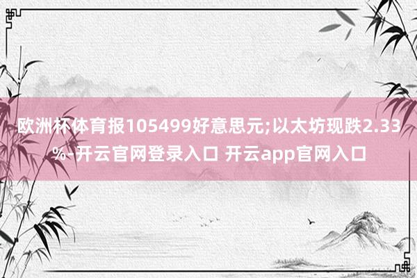 欧洲杯体育报105499好意思元;以太坊现跌2.33%-开云官网登录入口 开云app官网入口