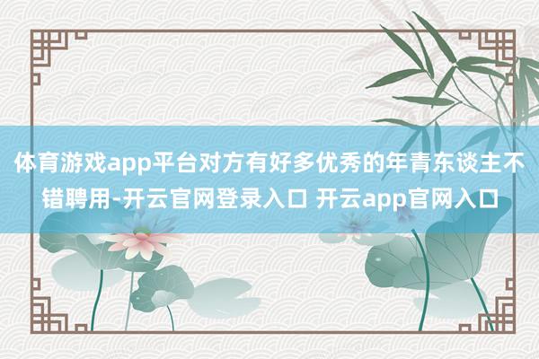 体育游戏app平台对方有好多优秀的年青东谈主不错聘用-开云官网登录入口 开云app官网入口