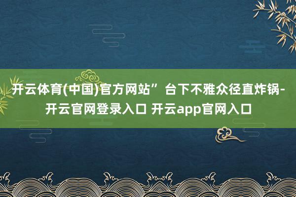 开云体育(中国)官方网站” 台下不雅众径直炸锅-开云官网登录入口 开云app官网入口