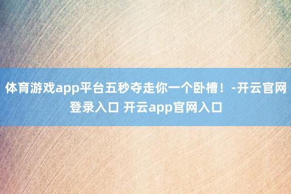 体育游戏app平台五秒夺走你一个卧槽！-开云官网登录入口 开