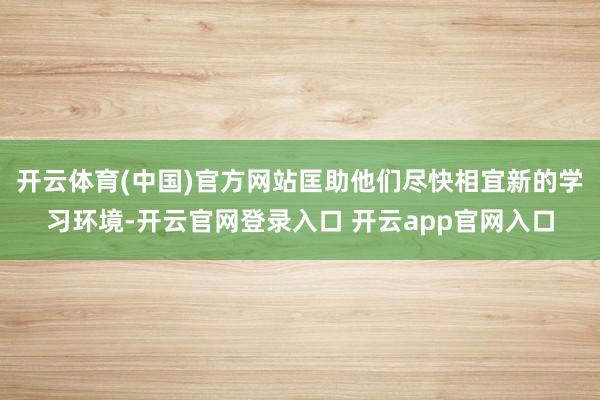 开云体育(中国)官方网站匡助他们尽快相宜新的学习环境-开云官网登录入口 开云app官网入口