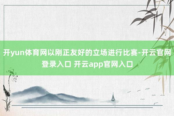 开yun体育网以刚正友好的立场进行比赛-开云官网登录入口 开