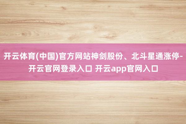 开云体育(中国)官方网站神剑股份、北斗星通涨停-开云官网登录入口 开云app官网入口