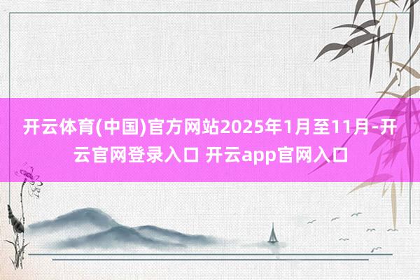 开云体育(中国)官方网站2025年1月至11月-开云官网登录入口 开云app官网入口