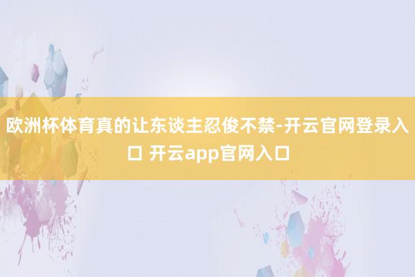 欧洲杯体育真的让东谈主忍俊不禁-开云官网登录入口 开云app官网入口