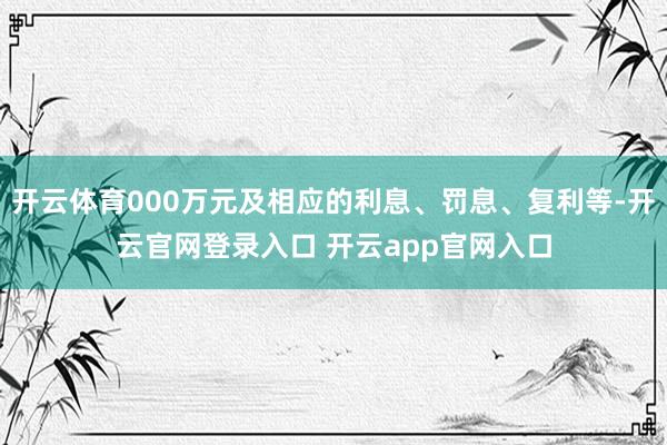 开云体育000万元及相应的利息、罚息、复利等-开云官网登录入口 开云app官网入口