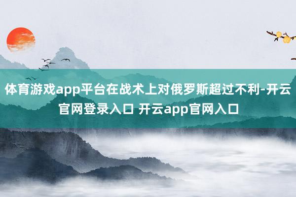 体育游戏app平台在战术上对俄罗斯超过不利-开云官网登录入口 开云app官网入口