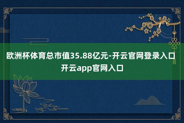 欧洲杯体育总市值35.88亿元-开云官网登录入口 开云app