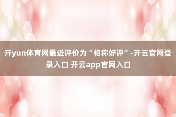 开yun体育网最近评价为“相称好评”-开云官网登录入口 开云app官网入口