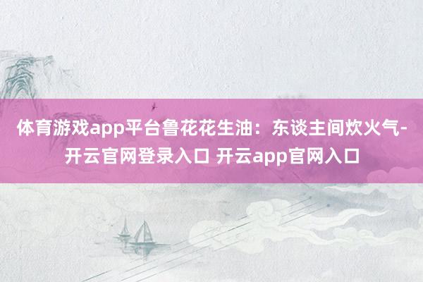 体育游戏app平台　　鲁花花生油：东谈主间炊火气-开云官网登录入口 开云app官网入口