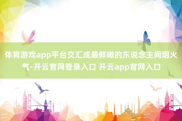 体育游戏app平台交汇成最鲜嫩的东说念主间烟火气-开云官网登