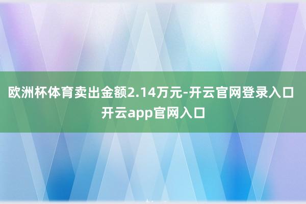 欧洲杯体育卖出金额2.14万元-开云官网登录入口 开云app官网入口