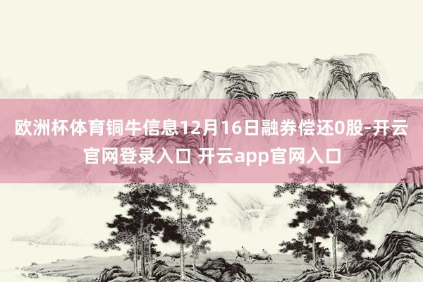 欧洲杯体育铜牛信息12月16日融券偿还0股-开云官网登录入口 开云app官网入口