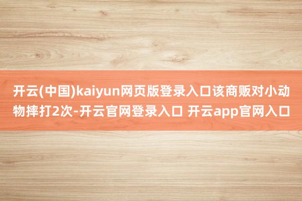 开云(中国)kaiyun网页版登录入口该商贩对小动物摔打2次