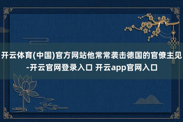 开云体育(中国)官方网站他常常袭击德国的官僚主见-开云官网登录入口 开云app官网入口