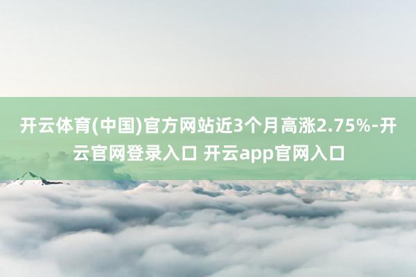 开云体育(中国)官方网站近3个月高涨2.75%-开云官网登录