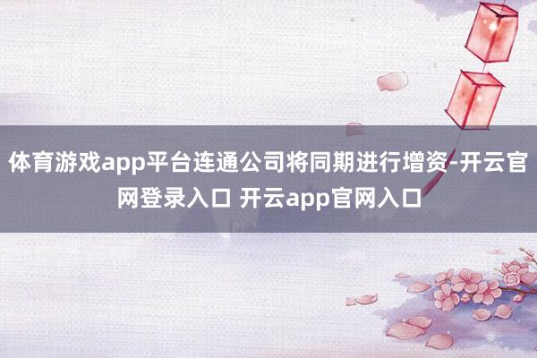 体育游戏app平台连通公司将同期进行增资-开云官网登录入口 开云app官网入口