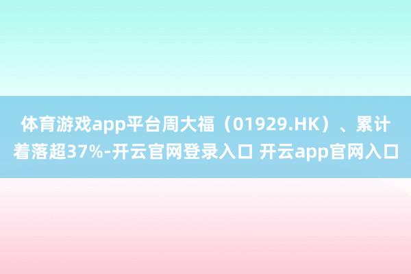 体育游戏app平台周大福（01929.HK）、累计着落超37%-开云官网登录入口 开云app官网入口