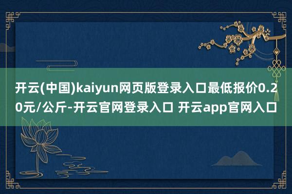 开云(中国)kaiyun网页版登录入口最低报价0.20元/公斤-开云官网登录入口 开云app官网入口