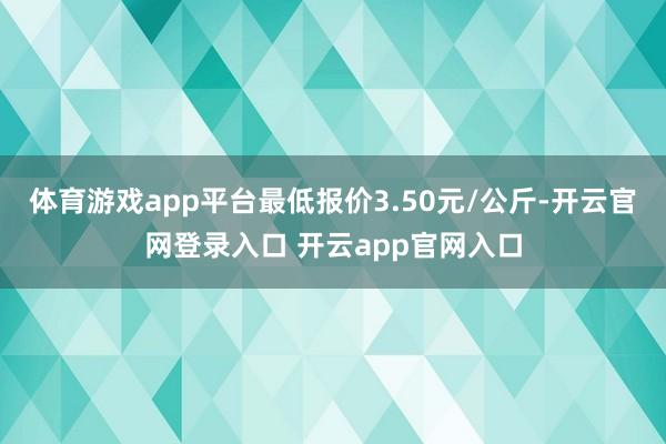 体育游戏app平台最低报价3.50元/公斤-开云官网登录入口 开云app官网入口