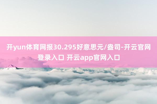 开yun体育网报30.295好意思元/盎司-开云官网登录入口 开云app官网入口