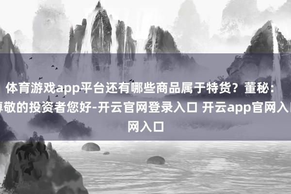 体育游戏app平台还有哪些商品属于特货？董秘： 尊敬的投资者您好-开云官网登录入口 开云app官网入口