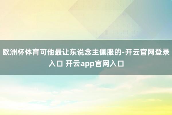欧洲杯体育可他最让东说念主佩服的-开云官网登录入口 开云app官网入口
