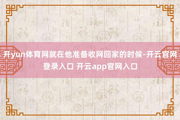 开yun体育网就在他准备收网回家的时候-开云官网登录入口 开云app官网入口