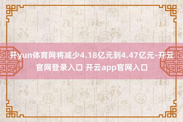 开yun体育网将减少4.18亿元到4.47亿元-开云官网登录入口 开云app官网入口