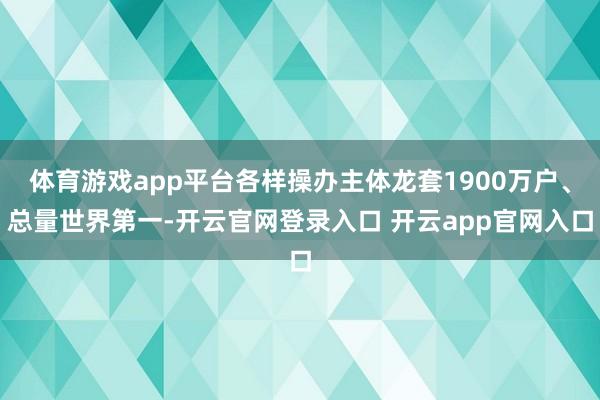 体育游戏app平台各样操办主体龙套1900万户、总量世界第一-开云官网登录入口 开云app官网入口