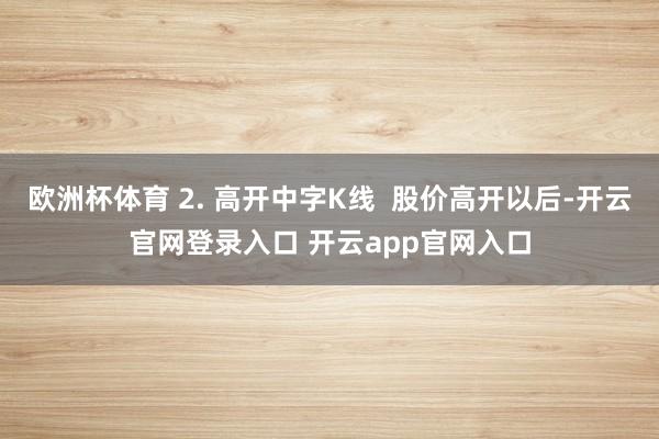 欧洲杯体育 2. 高开中字K线  股价高开以后-开云官网登录