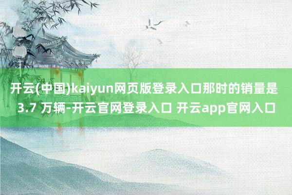 开云(中国)kaiyun网页版登录入口那时的销量是 3.7 万辆-开云官网登录入口 开云app官网入口