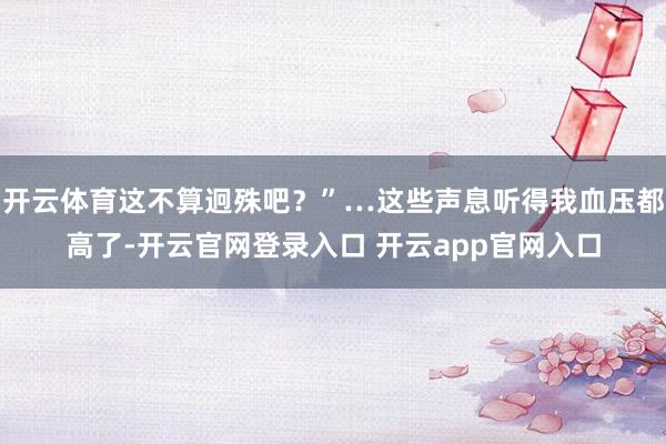开云体育这不算迥殊吧?”…这些声息听得我血压都高了-开云官网登录入口 开云app官网入口