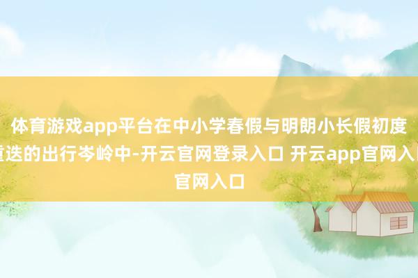 体育游戏app平台在中小学春假与明朗小长假初度重迭的出行岑岭中-开云官网登录入口 开云app官网入口
