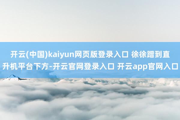 开云(中国)kaiyun网页版登录入口 徐徐蹭到直升机平台下方-开云官网登录入口 开云app官网入口