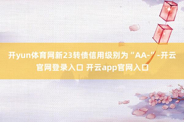 开yun体育网新23转债信用级别为“AA-”-开云官网登录入口 开云app官网入口