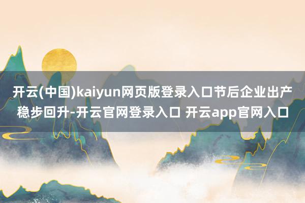 开云(中国)kaiyun网页版登录入口节后企业出产稳步回升-