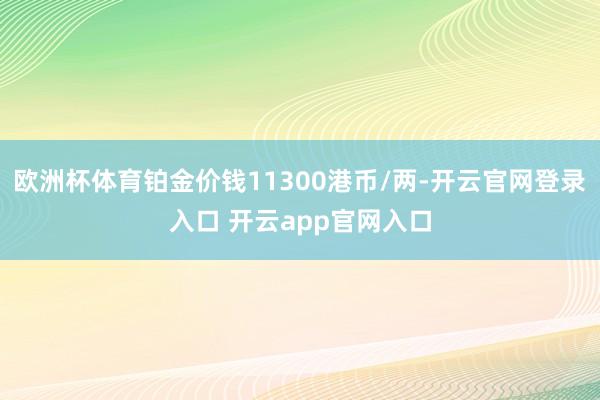 欧洲杯体育铂金价钱11300港币/两-开云官网登录入口 开云app官网入口