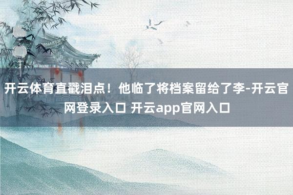 开云体育直戳泪点！他临了将档案留给了李-开云官网登录入口 开云app官网入口