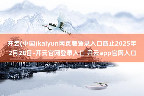 开云(中国)kaiyun网页版登录入口截止2025年2月28日-开云官网登录入口 开云app官网入口